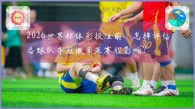 2026世界杯体彩投注前，怎样评估各球队夺冠概率及赛程影响？