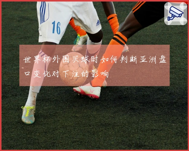 世界杯外围买球时如何判断亚洲盘口变化对下注的影响