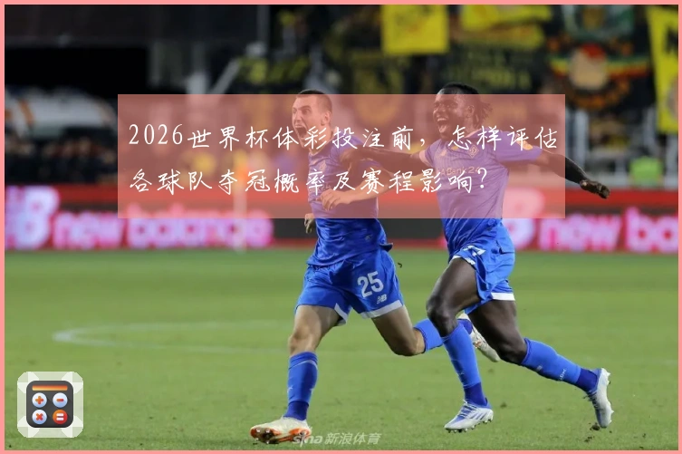 2026世界杯体彩投注前,怎样评估各球队夺冠概率及赛程影响?