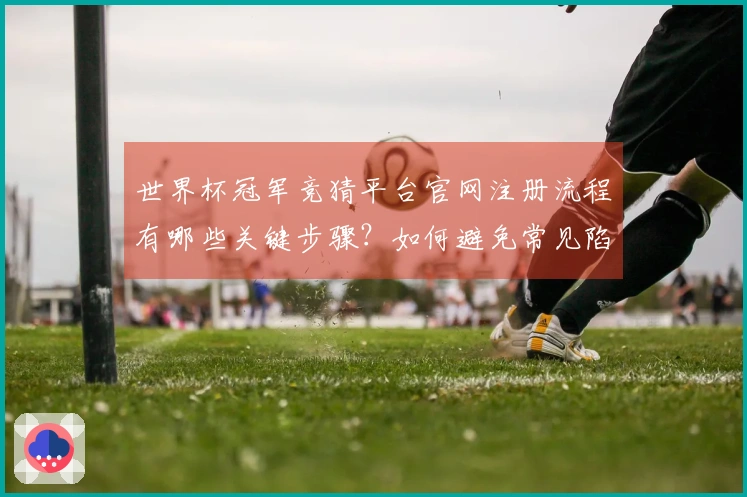 世界杯冠军竞猜平台官网注册流程有哪些关键步骤？如何避免常见陷阱和误区