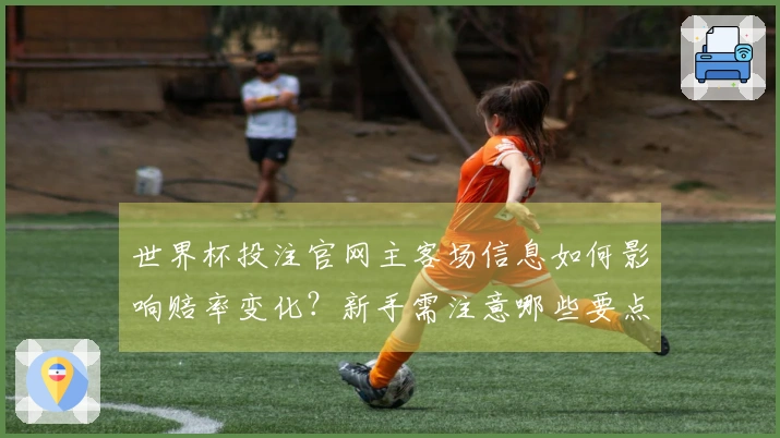 世界杯投注官网主客场信息如何影响赔率变化？新手需注意哪些要点？