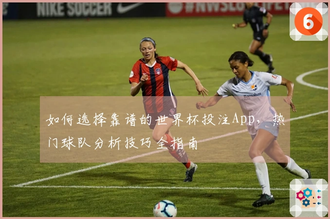 如何选择靠谱的世界杯投注App,热门球队分析技巧全指南