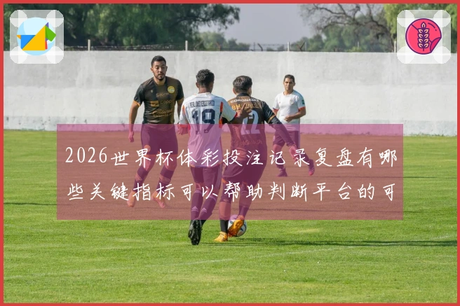 2026世界杯体彩投注记录复盘有哪些关键指标可以帮助判断平台的可靠性
