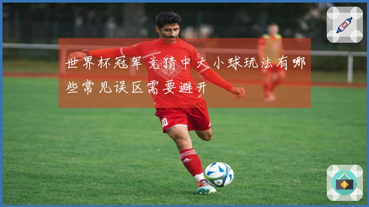 世界杯冠军竞猜中大小球玩法有哪些常见误区需要避开
